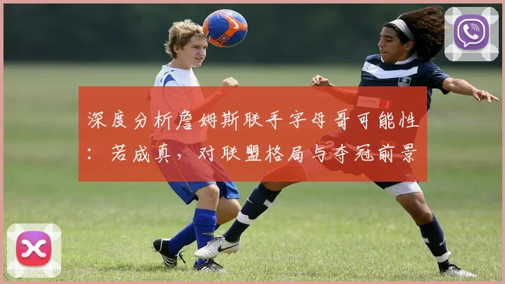 深度分析詹姆斯联手字母哥可能性：若成真，对联盟格局与夺冠前景有何影响？