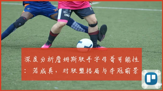 深度分析詹姆斯联手字母哥可能性：若成真，对联盟格局与夺冠前景有何影响？