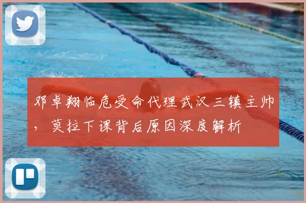邓卓翔临危受命代理武汉三镇主帅，莫拉下课背后原因深度解析