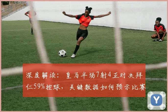 深度解读：皇马半场7射4正对决拜仁59%控球，关键数据如何预示比赛最终走向？