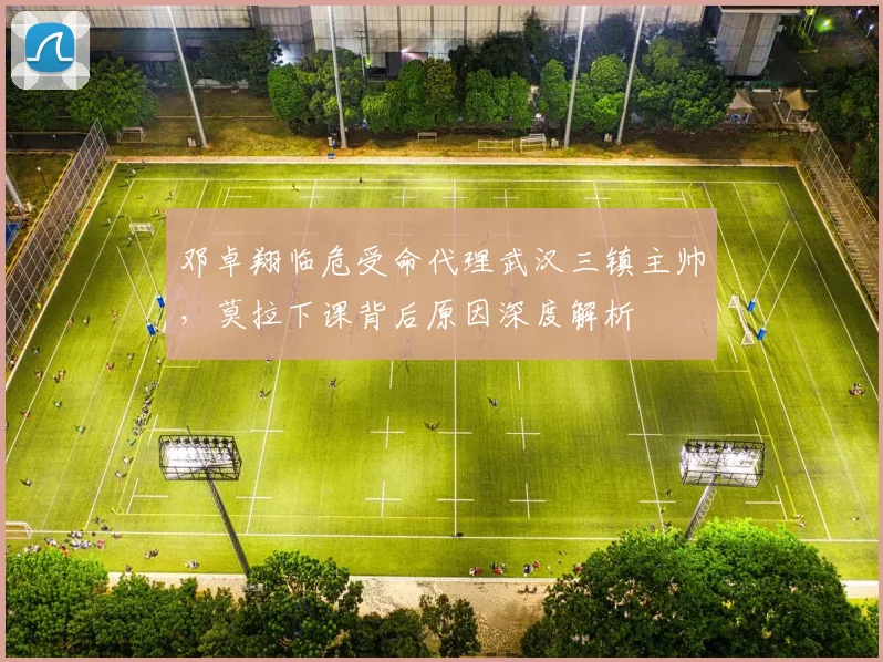 邓卓翔临危受命代理武汉三镇主帅,莫拉下课背后原因深度解析