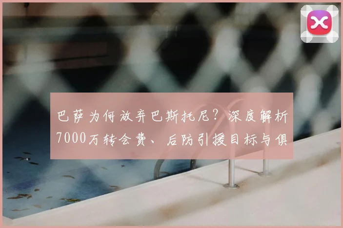 巴萨为何放弃巴斯托尼？深度解析7000万转会费、后防引援目标与俱乐部策略