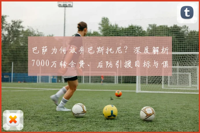 巴萨为何放弃巴斯托尼？深度解析7000万转会费、后防引援目标与俱乐部策略