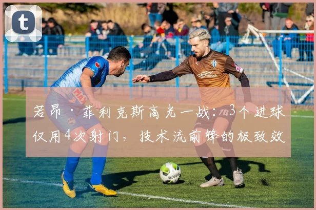 若昂·菲利克斯高光一战:3个进球仅用4次射门,技术流前锋的极致效率解析